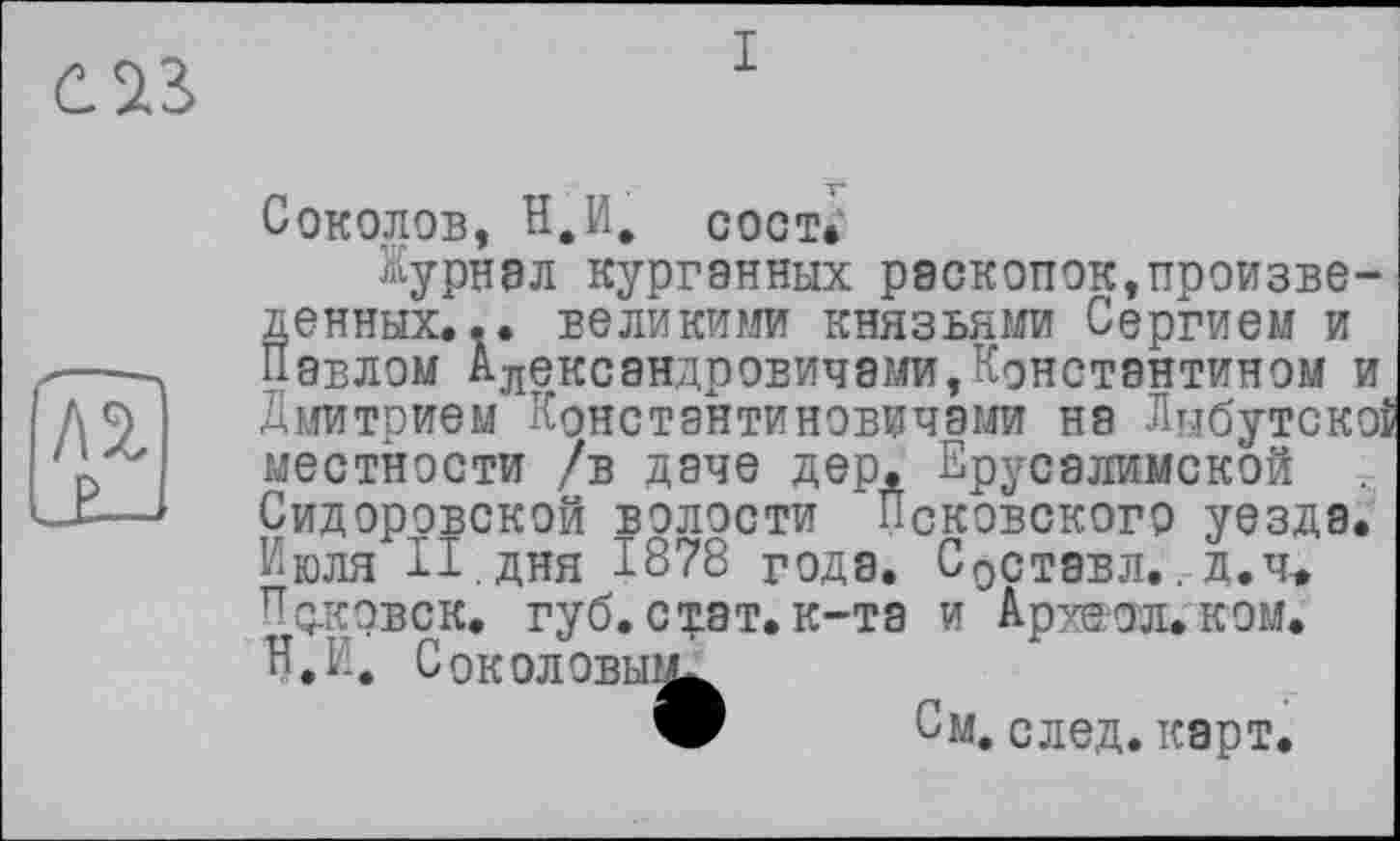 ﻿I
Соколов, H.И. сост.
Журнал курганных раскопок,произведенных. .. великими князьями Сергием и Павлом Александровичами,Константином и Дмитрием Константиновичами на Лнбутскоі местности /в даче дер. Ерусалимской Сидоровской волости Псковского уезда. Июля II. дня 1878 годе. Составл.. д.ч-. Поковск. губ. стат, к-та и Аржол.ком. Н.П. Соколовы?^
9 См. след. карт.